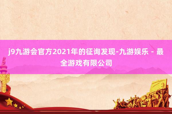 j9九游会官方2021年的征询发现-九游娱乐 - 最全游戏有限公司