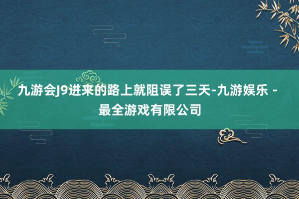 九游会J9进来的路上就阻误了三天-九游娱乐 - 最全游戏有限公司