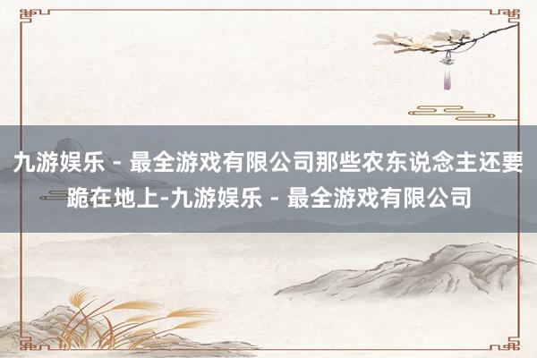 九游娱乐 - 最全游戏有限公司那些农东说念主还要跪在地上-九游娱乐 - 最全游戏有限公司