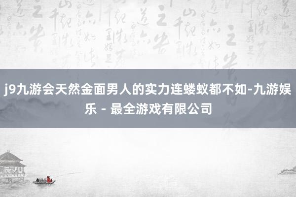 j9九游会天然金面男人的实力连蝼蚁都不如-九游娱乐 - 最全游戏有限公司