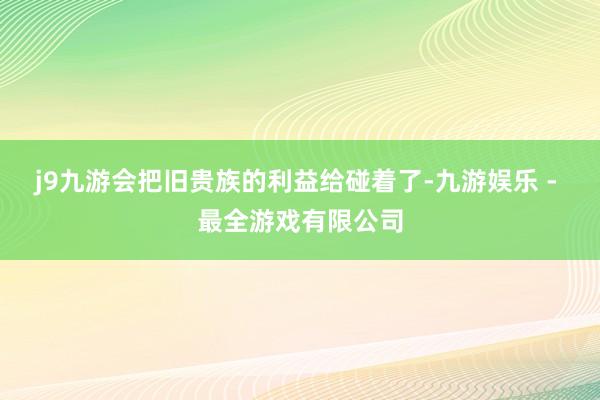 j9九游会把旧贵族的利益给碰着了-九游娱乐 - 最全游戏有限公司