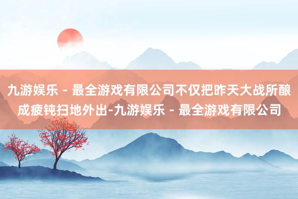 九游娱乐 - 最全游戏有限公司不仅把昨天大战所酿成疲钝扫地外出-九游娱乐 - 最全游戏有限公司