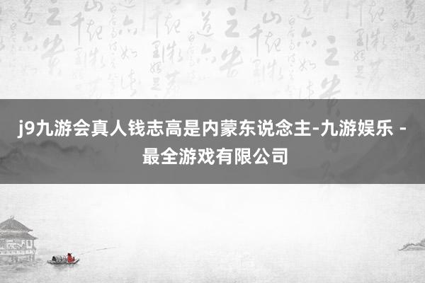 j9九游会真人钱志高是内蒙东说念主-九游娱乐 - 最全游戏有限公司