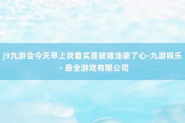 j9九游会今天早上我着实是被猪油蒙了心-九游娱乐 - 最全游戏有限公司