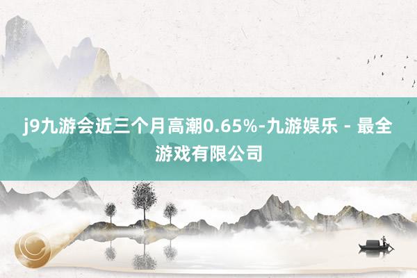 j9九游会近三个月高潮0.65%-九游娱乐 - 最全游戏有限公司