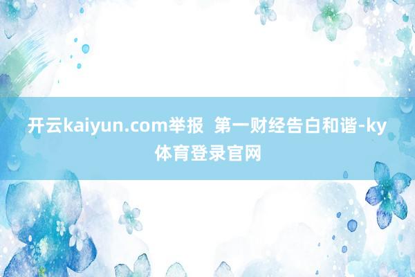 开云kaiyun.com举报  第一财经告白和谐-ky体育登录官网