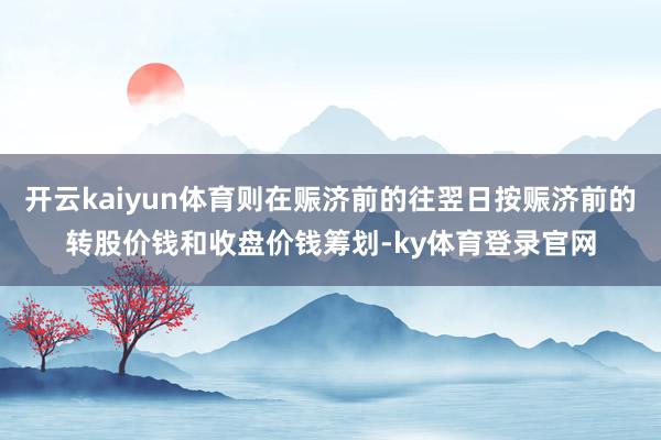 开云kaiyun体育则在赈济前的往翌日按赈济前的转股价钱和收盘价钱筹划-ky体育登录官网