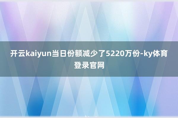 开云kaiyun当日份额减少了5220万份-ky体育登录官网