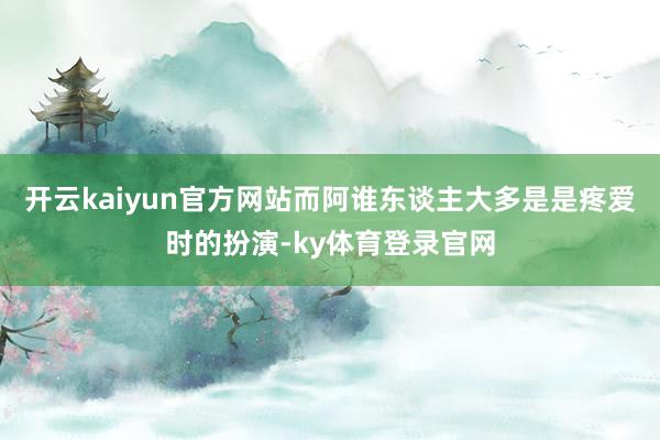 开云kaiyun官方网站而阿谁东谈主大多是是疼爱时的扮演-ky体育登录官网