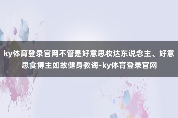 ky体育登录官网不管是好意思妆达东说念主、好意思食博主如故健身教诲-ky体育登录官网