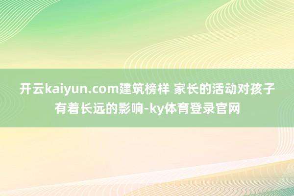 开云kaiyun.com建筑榜样 家长的活动对孩子有着长远的影响-ky体育登录官网