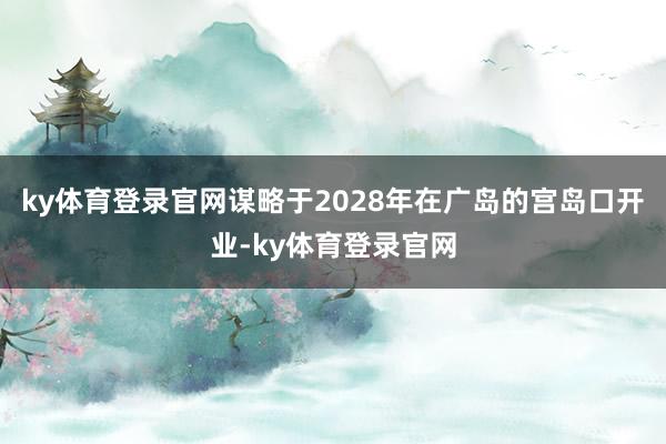 ky体育登录官网谋略于2028年在广岛的宫岛口开业-ky体育登录官网