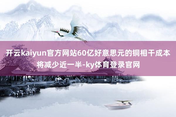 开云kaiyun官方网站60亿好意思元的铜相干成本将减少近一半-ky体育登录官网