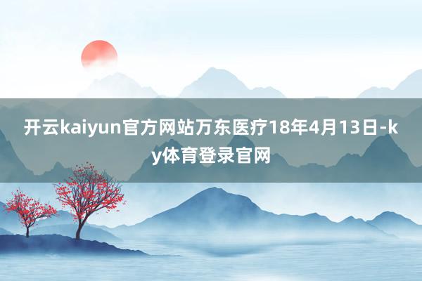 开云kaiyun官方网站万东医疗18年4月13日-ky体育登录官网