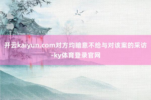 开云kaiyun.com对方均暗意不给与对该案的采访-ky体育登录官网