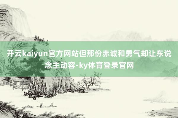 开云kaiyun官方网站但那份赤诚和勇气却让东说念主动容-ky体育登录官网