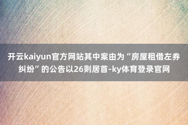 开云kaiyun官方网站其中案由为“房屋租借左券纠纷”的公告以26则居首-ky体育登录官网