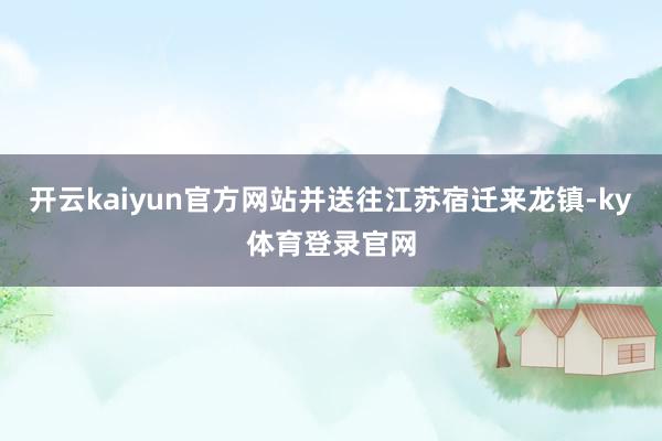 开云kaiyun官方网站并送往江苏宿迁来龙镇-ky体育登录官网