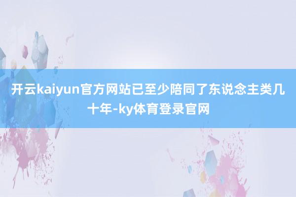 开云kaiyun官方网站已至少陪同了东说念主类几十年-ky体育登录官网