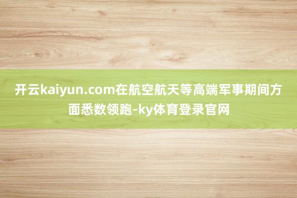 开云kaiyun.com在航空航天等高端军事期间方面悉数领跑-ky体育登录官网