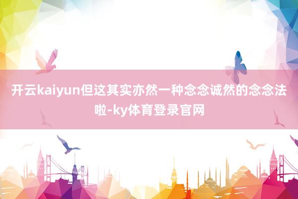 开云kaiyun但这其实亦然一种念念诚然的念念法啦-ky体育登录官网