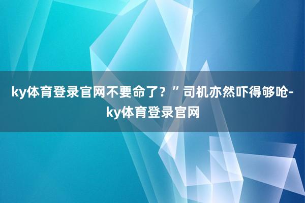 ky体育登录官网不要命了？”司机亦然吓得够呛-ky体育登录官网