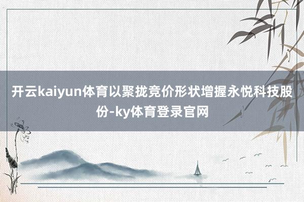 开云kaiyun体育以聚拢竞价形状增握永悦科技股份-ky体育登录官网