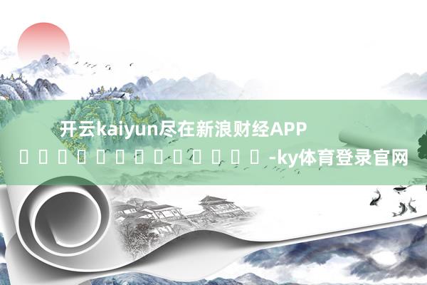 开云kaiyun尽在新浪财经APP            													-ky体育登录官网