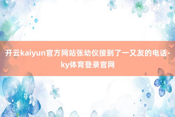 开云kaiyun官方网站张幼仪接到了一又友的电话-ky体育登录官网