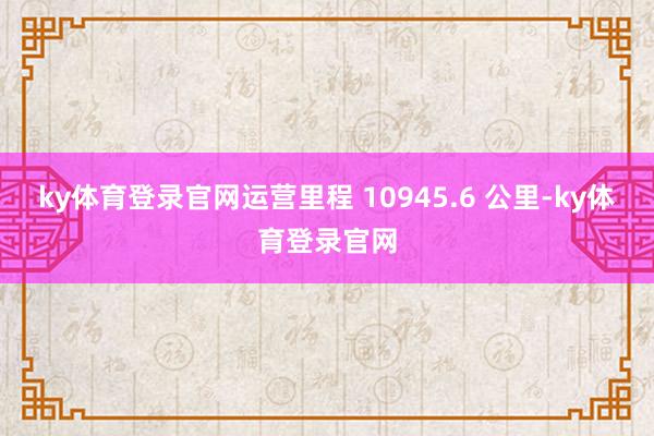 ky体育登录官网运营里程 10945.6 公里-ky体育登录官网