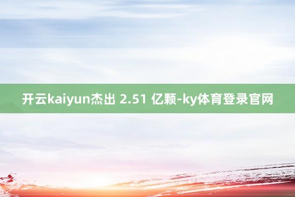 开云kaiyun杰出 2.51 亿颗-ky体育登录官网