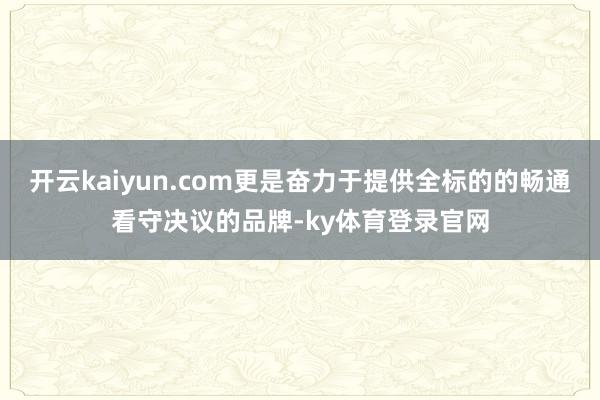 开云kaiyun.com更是奋力于提供全标的的畅通看守决议的品牌-ky体育登录官网