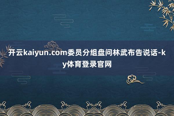 开云kaiyun.com委员分组盘问林武布告说话-ky体育登录官网