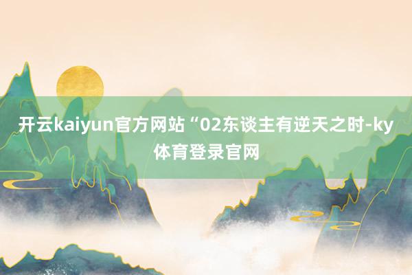 开云kaiyun官方网站“02东谈主有逆天之时-ky体育登录官网