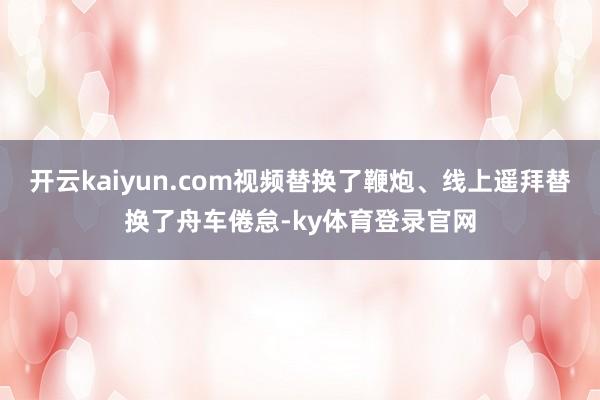 开云kaiyun.com视频替换了鞭炮、线上遥拜替换了舟车倦怠-ky体育登录官网