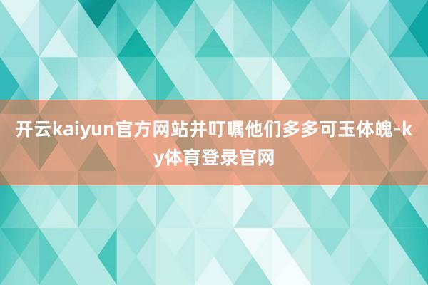 开云kaiyun官方网站并叮嘱他们多多可玉体魄-ky体育登录官网