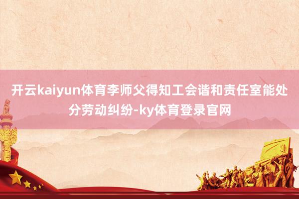 开云kaiyun体育李师父得知工会谐和责任室能处分劳动纠纷-ky体育登录官网