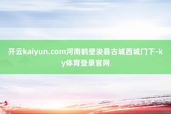 开云kaiyun.com河南鹤壁浚县古城西城门下-ky体育登录官网