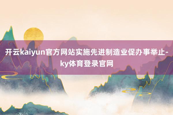 开云kaiyun官方网站实施先进制造业促办事举止-ky体育登录官网