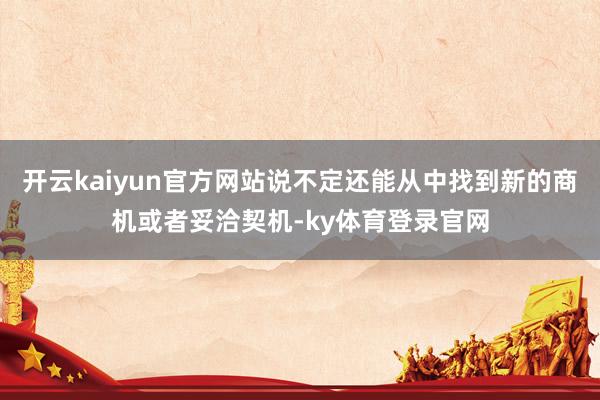 开云kaiyun官方网站说不定还能从中找到新的商机或者妥洽契机-ky体育登录官网