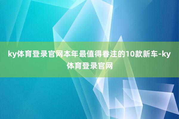 ky体育登录官网本年最值得眷注的10款新车-ky体育登录官网