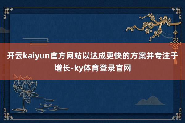 开云kaiyun官方网站以达成更快的方案并专注于增长-ky体育登录官网