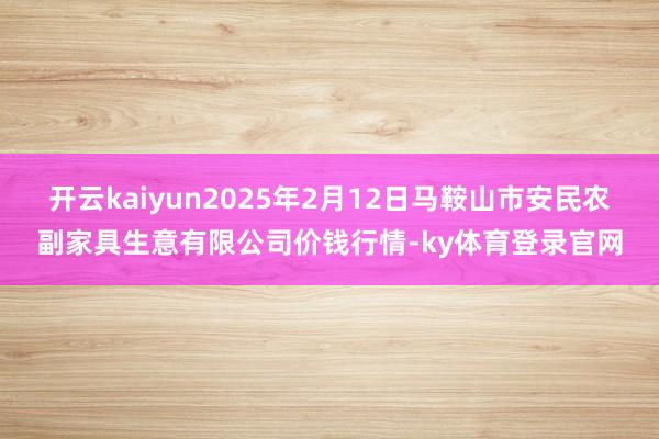 开云kaiyun2025年2月12日马鞍山市安民农副家具生意有限公司价钱行情-ky体育登录官网