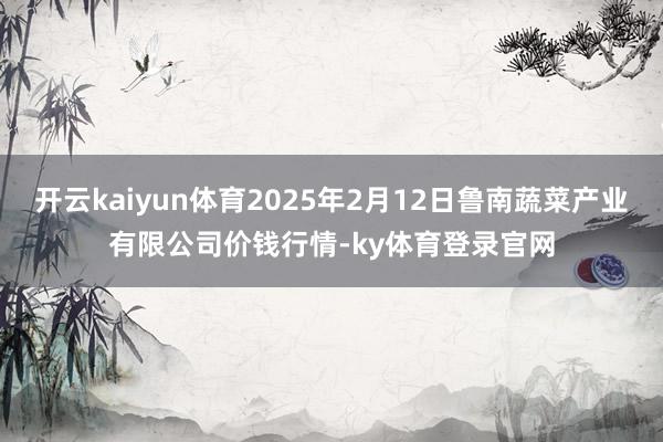 开云kaiyun体育2025年2月12日鲁南蔬菜产业有限公司价钱行情-ky体育登录官网