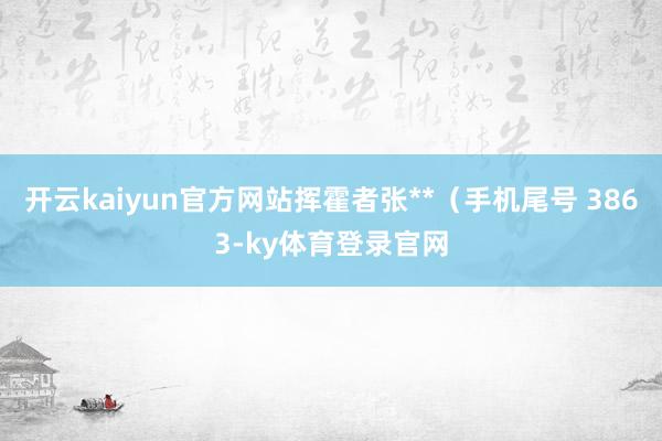 开云kaiyun官方网站挥霍者张**（手机尾号 3863-ky体育登录官网