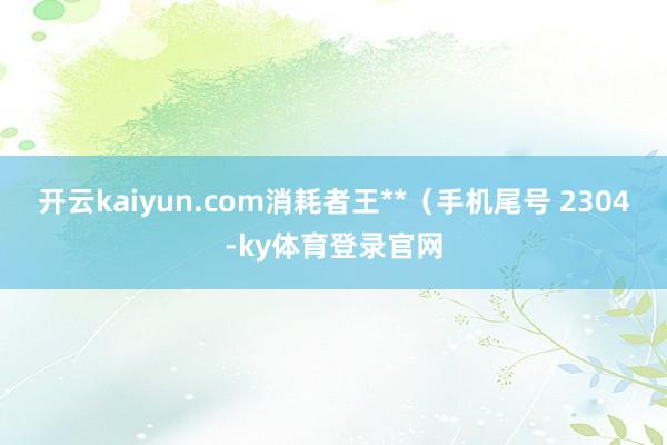 开云kaiyun.com消耗者王**（手机尾号 2304-ky体育登录官网