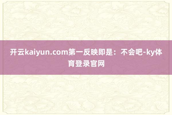 开云kaiyun.com第一反映即是：不会吧-ky体育登录官网