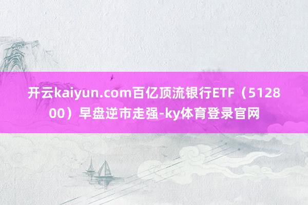 开云kaiyun.com 百亿顶流银行ETF(512800)早盘逆市走强-ky体育登录官网
