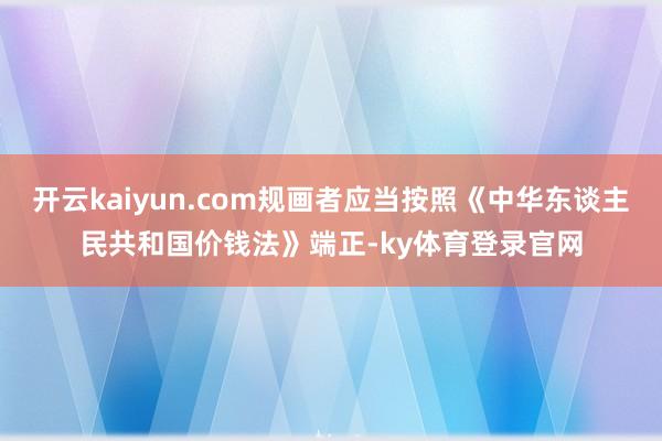 开云kaiyun.com规画者应当按照《中华东谈主民共和国价钱法》端正-ky体育登录官网