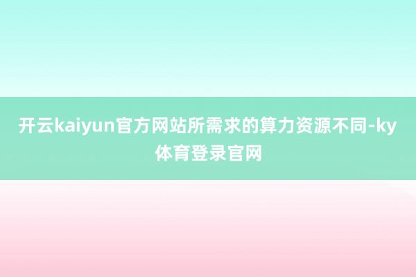开云kaiyun官方网站所需求的算力资源不同-ky体育登录官网